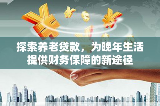 邯山探索养老贷款，为晚年生活提供财务保障的新途径
